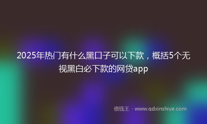 2025年热门有什么黑口子可以下款，概括5个无视黑白必下款的网贷app