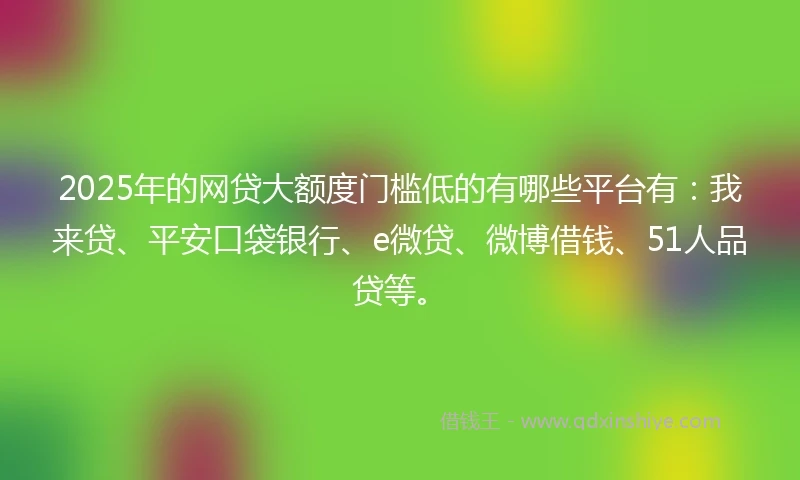 2025年的网贷大额度门槛低的有哪些平台有：我来贷、平安口袋银行、e微贷、微博借钱、51人品贷等。