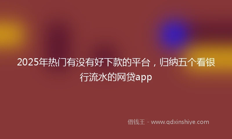 2025年热门有没有好下款的平台，归纳五个看银行流水的网贷app