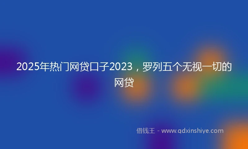 2025年热门网贷口子2023，罗列五个无视一切的网贷