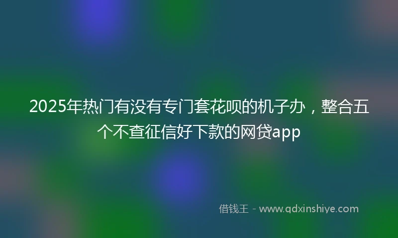 2025年热门有没有专门套花呗的机子办，整合五个不查征信好下款的网贷app