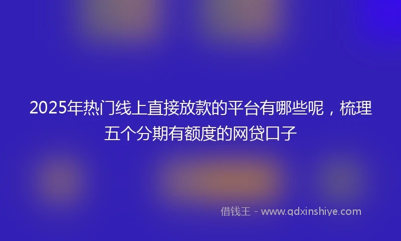 2025年热门线上直接放款的平台有哪些呢，梳理五个分期有额度的网贷口子