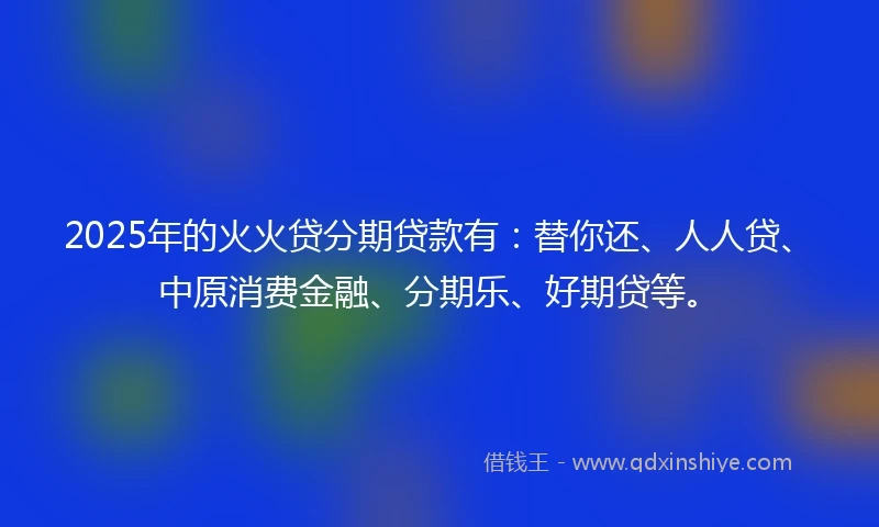 2025年的火火贷分期贷款有：替你还、人人贷、中原消费金融、分期乐、好期贷等。