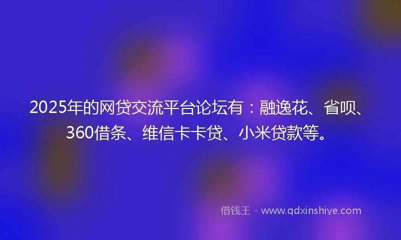 2025年的网贷交流平台论坛有：融逸花、省呗、360借条、维信卡卡贷、小米贷款等。