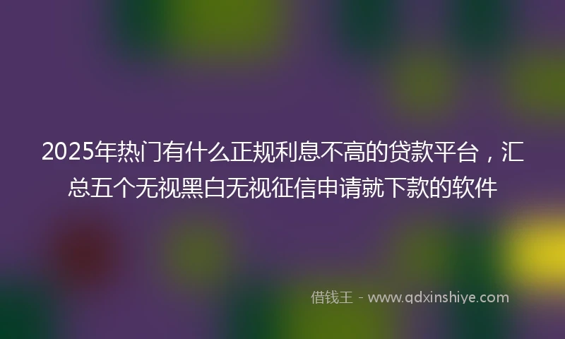2025年热门有什么正规利息不高的贷款平台，汇总五个无视黑白无视征信申请就下款的软件