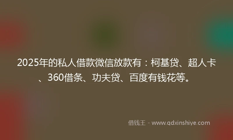 2025年的私人借款微信放款有：柯基贷、超人卡、360借条、功夫贷、百度有钱花等。