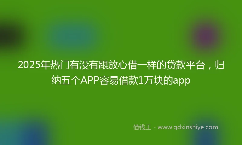 2025年热门有没有跟放心借一样的贷款平台，归纳五个APP容易借款1万块的app