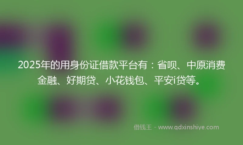 2025年的用身份证借款平台有：省呗、中原消费金融、好期贷、小花钱包、平安i贷等。