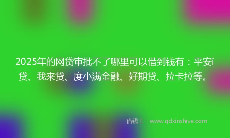 2025年的网贷审批不了哪里可以借到钱有：平安i贷、我来贷、度小满金融、好期贷、拉卡拉等。
