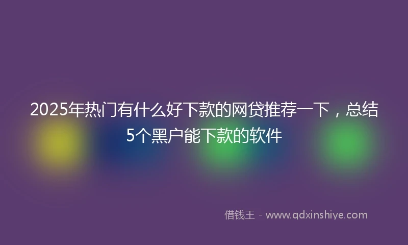 2025年热门有什么好下款的网贷推荐一下，总结5个黑户能下款的软件