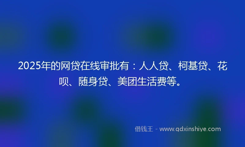 2025年的网贷在线审批有：人人贷、柯基贷、花呗、随身贷、美团生活费等。