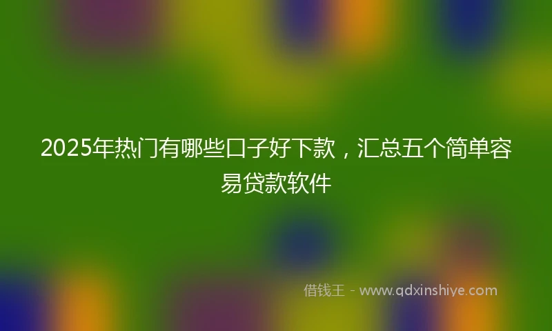 2025年热门有哪些口子好下款，汇总五个简单容易贷款软件