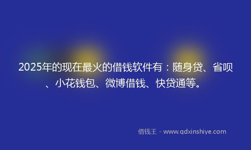 2025年的现在最火的借钱软件有：随身贷、省呗、小花钱包、微博借钱、快贷通等。