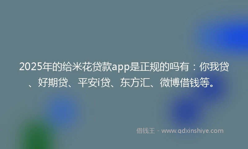 2025年的给米花贷款app是正规的吗有：你我贷、好期贷、平安i贷、东方汇、微博借钱等。