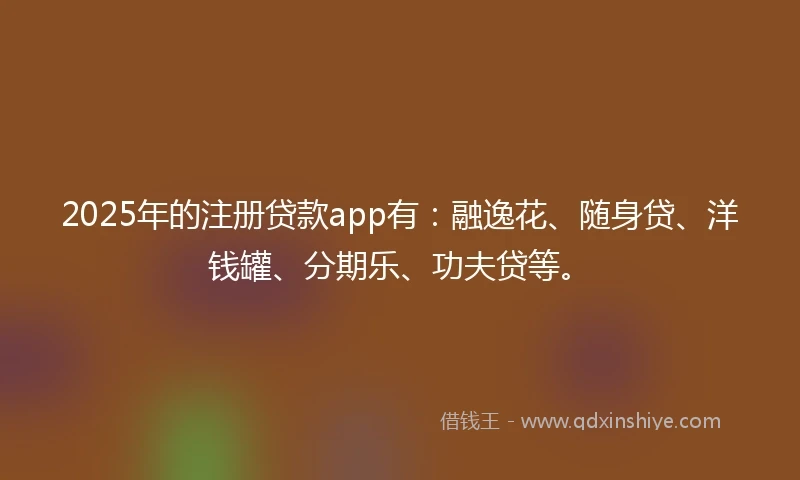 2025年的注册贷款app有：融逸花、随身贷、洋钱罐、分期乐、功夫贷等。