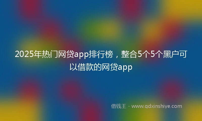 2025年热门网贷app排行榜，整合5个5个黑户可以借款的网贷app