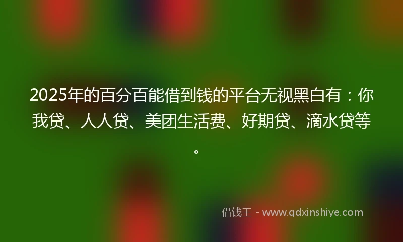 2025年的百分百能借到钱的平台无视黑白有：你我贷、人人贷、美团生活费、好期贷、滴水贷等。