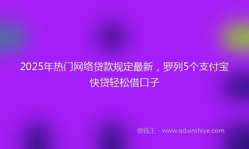 2025年热门网络贷款规定最新，罗列5个支付宝快贷轻松借口子
