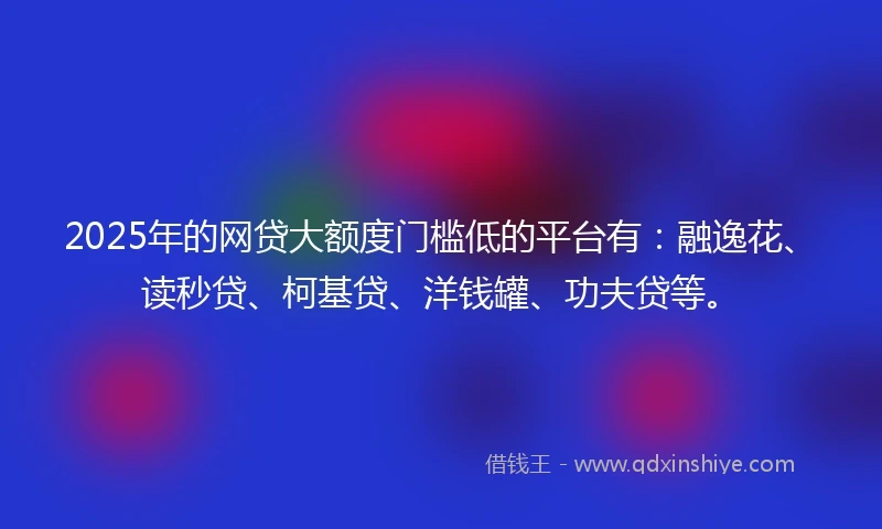 2025年的网贷大额度门槛低的平台有：融逸花、读秒贷、柯基贷、洋钱罐、功夫贷等。