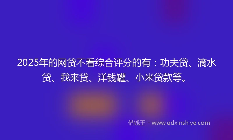 2025年的网贷不看综合评分的有：功夫贷、滴水贷、我来贷、洋钱罐、小米贷款等。