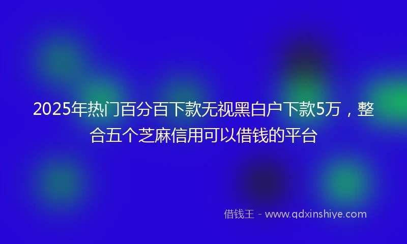 2025年热门百分百下款无视黑白户下款5万，整合五个芝麻信用可以借钱的平台