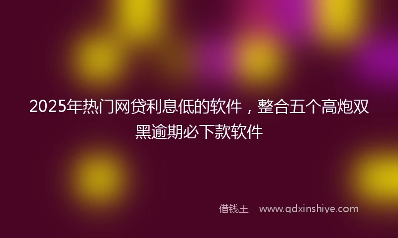 2025年热门网贷利息低的软件，整合五个高炮双黑逾期必下款软件