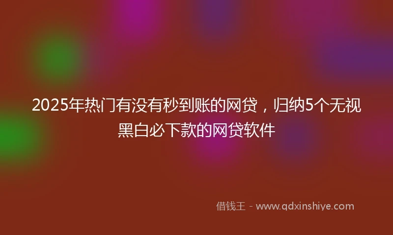 2025年热门有没有秒到账的网贷，归纳5个无视黑白必下款的网贷软件