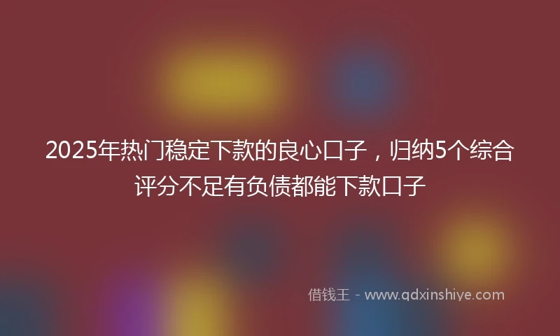 2025年热门稳定下款的良心口子，归纳5个综合评分不足有负债都能下款口子