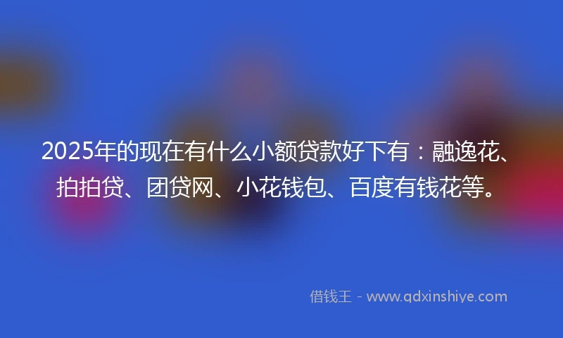 2025年的现在有什么小额贷款好下有：融逸花、拍拍贷、团贷网、小花钱包、百度有钱花等。
