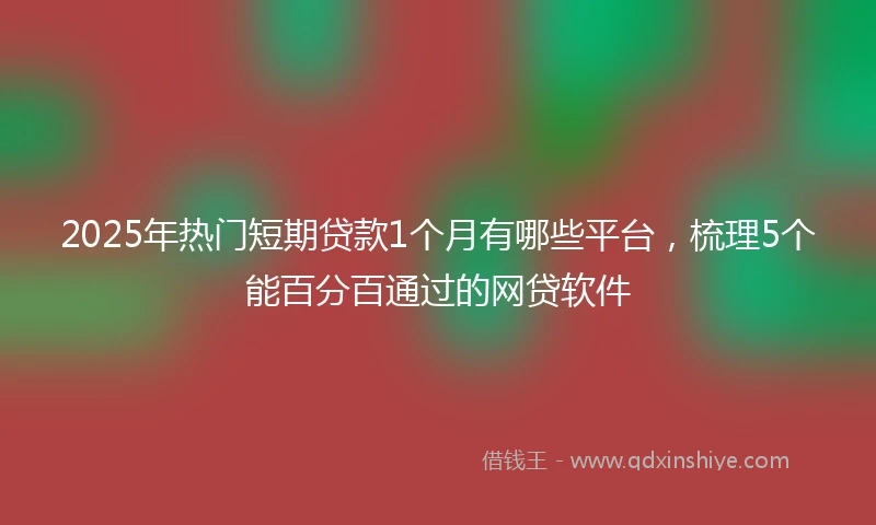 2025年热门短期贷款1个月有哪些平台，梳理5个能百分百通过的网贷软件