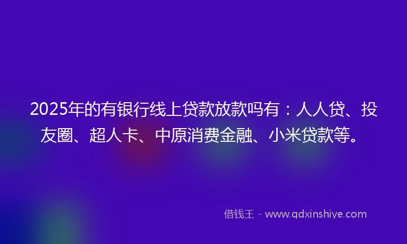 2025年的有银行线上贷款放款吗有：人人贷、投友圈、超人卡、中原消费金融、小米贷款等。