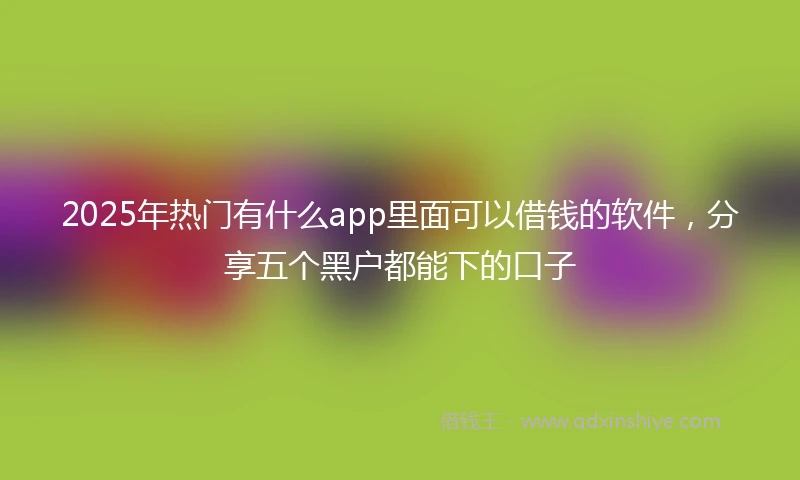 2025年热门有什么app里面可以借钱的软件，分享五个黑户都能下的口子