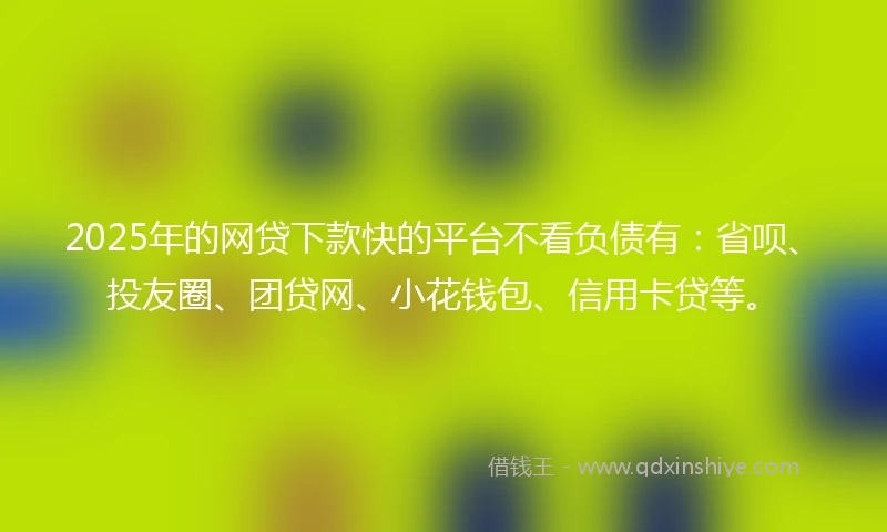 2025年的网贷下款快的平台不看负债有：省呗、投友圈、团贷网、小花钱包、信用卡贷等。