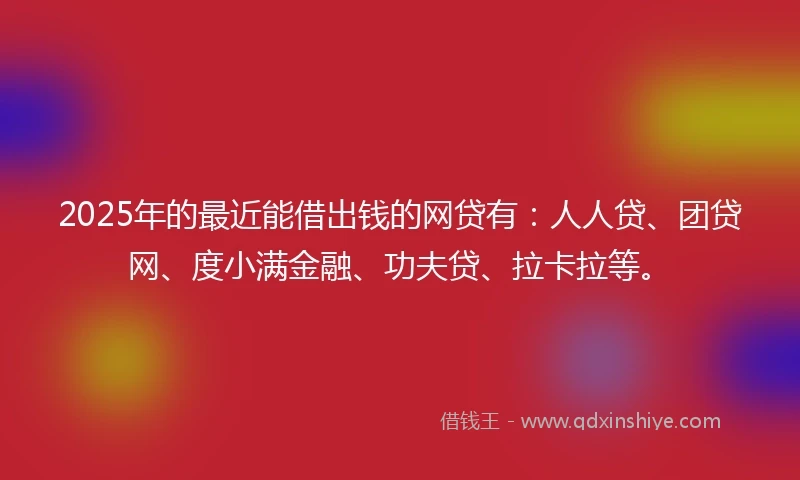 2025年的最近能借出钱的网贷有：人人贷、团贷网、度小满金融、功夫贷、拉卡拉等。