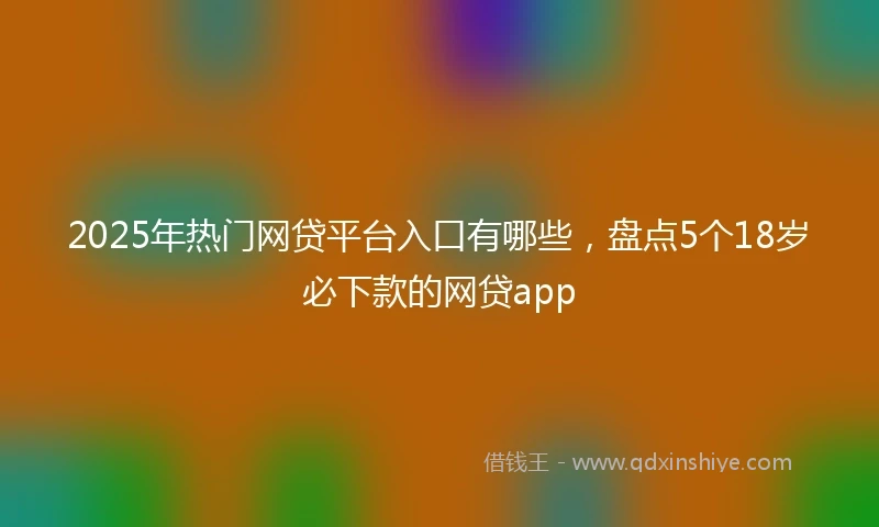 2025年热门网贷平台入口有哪些，盘点5个18岁必下款的网贷app