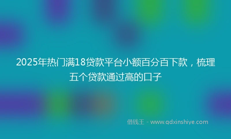 2025年热门满18贷款平台小额百分百下款，梳理五个贷款通过高的口子
