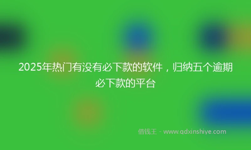 2025年热门有没有必下款的软件，归纳五个逾期必下款的平台