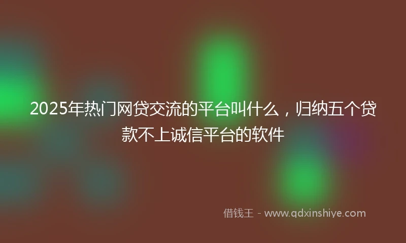 2025年热门网贷交流的平台叫什么，归纳五个贷款不上诚信平台的软件