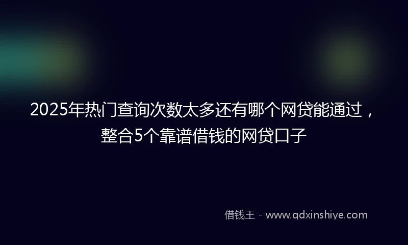 2025年热门查询次数太多还有哪个网贷能通过，整合5个靠谱借钱的网贷口子