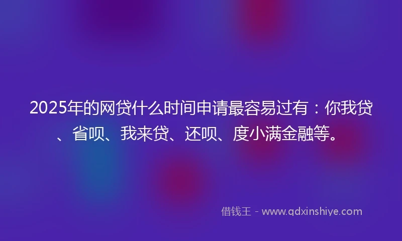 2025年的网贷什么时间申请最容易过有：你我贷、省呗、我来贷、还呗、度小满金融等。