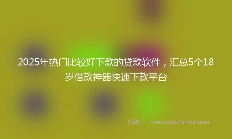 2025年热门比较好下款的贷款软件，汇总5个18岁借款神器快速下款平台