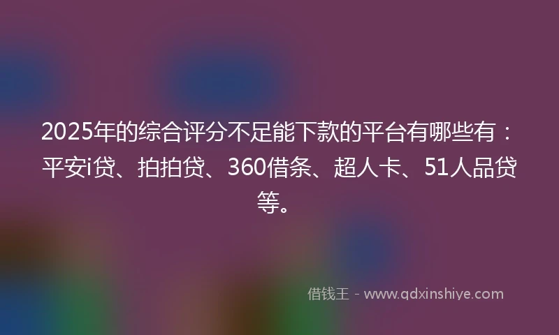 2025年的综合评分不足能下款的平台有哪些有：平安i贷、拍拍贷、360借条、超人卡、51人品贷等。