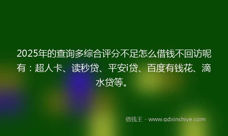 2025年的查询多综合评分不足怎么借钱不回访呢有：超人卡、读秒贷、平安i贷、百度有钱花、滴水贷等。