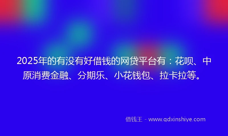 2025年的有没有好借钱的网贷平台有：花呗、中原消费金融、分期乐、小花钱包、拉卡拉等。