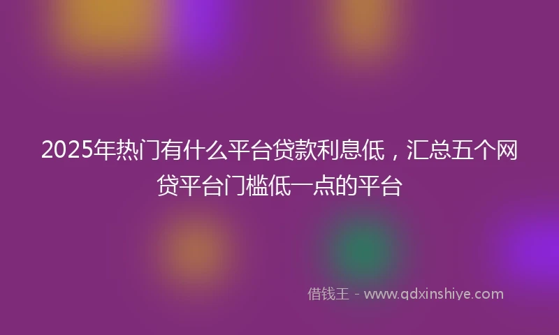 2025年热门有什么平台贷款利息低，汇总五个网贷平台门槛低一点的平台