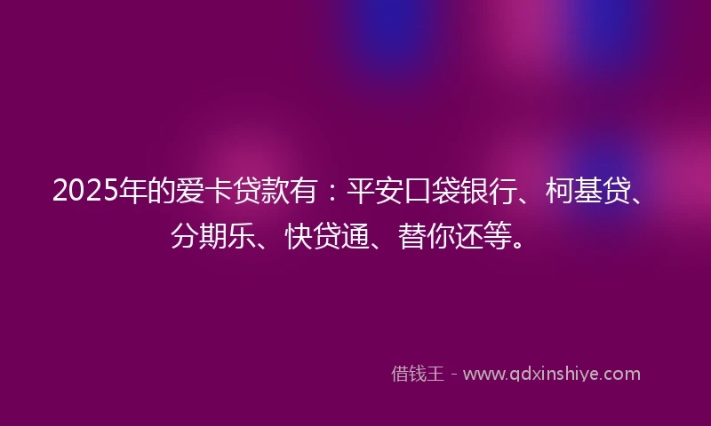 2025年的爱卡贷款有：平安口袋银行、柯基贷、分期乐、快贷通、替你还等。