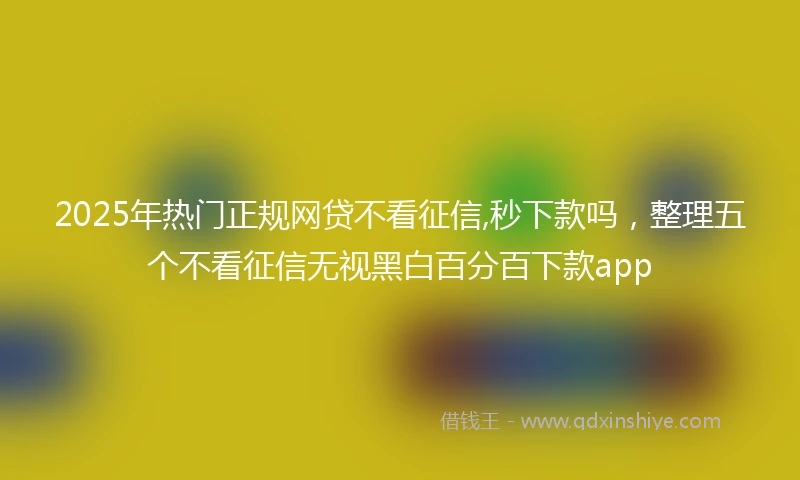 2025年热门正规网贷不看征信,秒下款吗，整理五个不看征信无视黑白百分百下款app