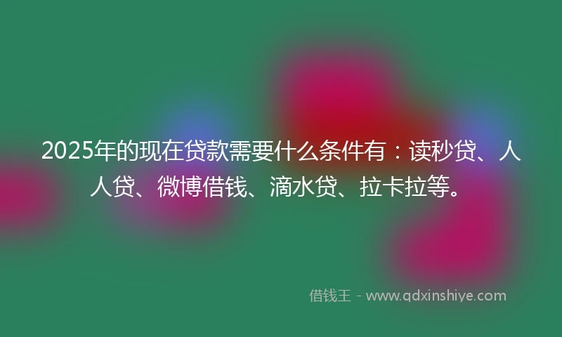 2025年的现在贷款需要什么条件有：读秒贷、人人贷、微博借钱、滴水贷、拉卡拉等。