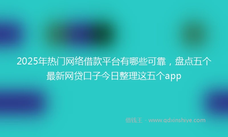 2025年热门网络借款平台有哪些可靠，盘点五个最新网贷口子今日整理这五个app