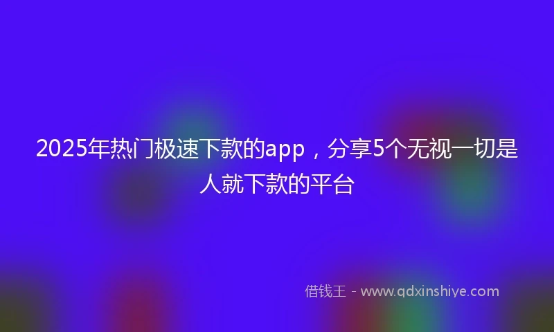 2025年热门极速下款的app，分享5个无视一切是人就下款的平台